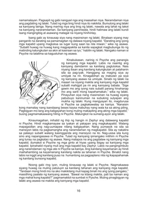 16
namamalayan. Pagsapit ng gabi nangyari nga ang inaasahan niya. Naramdaman niya
ang pagdating ng lalaki. Tulad ng mga tinig hindi niya ito nakikita. Bumulong ang lalaki
sa kaniyang tainga. Nang marinig niya ang tinig ng lalaki, nawala ang lahat ng takot
na kaniyang nararamdaman. Sa kaniyang paniniwala, hindi halimaw ang lalaki kundi
isang mangingibig at asawang matagal na niyang hinihintay.
	 Isang gabi ay kinausap siya nang masinsinan ng lalaki. Binalaan siyang may
panganib na darating sa pamamagitan ng dalawa niyang kapatid. “Darating ang iyong
mga kapatid upang magluksa sa lugar kung saan ka nila iniwan,” wika ng asawa.
“Subalit huwag na huwag kang magpapakita sa kanila sapagkat magbubunga ito ng
matinding kalungkutan sa akin at kasiraan sa iyo,” habilin ng lalaki. Nangako naman si
Psyche na tatalima sa kagustuhan ng asawa.
	 Kinabukasan, narinig ni Psyche ang panangis
ng kaniyang mga kapatid. Labis na naantig ang
kaniyang damdamin sa kanilang pagluluksa. Nais
niyang ibsan ang kanilang kalungkutan at patahanin
sila sa pag-iyak. Hanggang sa maging siya ay
umiiyak na rin. Kinagabihan ay inabutan pa siya
ng kaniyang asawa na umiiyak. Sinabi ng lalaki na
maaari na niyang makita ang kaniyang mga kapatid
subalit mahigpit pa rin ang kaniyang babala. “Sige
gawin mo ang iyong nais subalit parang hinahanap
mo ang sarili mong kapahamakan,” wika ng lalaki.
Pinayuhan siya nang masinsinan na huwag siyang
pabubuyo kaninuman na subuking sulyapan ang
mukha ng lalaki. Kung mangyayari ito, magdurusa
si Psyche sa pagkakawalay sa kaniya. “Nanaisin
kong mamatay nang isandaang beses kaysa mabuhay nang wala ka sa aking piling.
Pagbigyan mo lang ang kaligayahan kong muling makapiling ang aking mga kapatid,”
buong pagmamakaawang hiling ni Psyche. Malungkot na sumang-ayon ang lalaki.
	 Kinaumagahan, inihatid ng ihip ng hangin ni Zephyr ang dalawang kapatid
ni Psyche. Hindi magkamayaw sa iyakan at yakapan ang magkakapatid. Walang
mapagsidlan ang nag-uumapaw nilang kaligayahan. Nang pumasok na sila sa
mansiyon labis na pagkamangha ang naramdaman ng magkapatid. Sila ay nakatira
sa palasyo subalit walang kasingganda ang mansiyon na ito. Nag-usisa sila kung
sino ang napangasawa ni Psyche. Tulad ng kaniyang ipinangako inilihim ni Psyche
ang tunay na pagkatao ng asawa. Nang matapos na ang pagdalaw ng kaniyang mga
kapatid, dumakot si Psyche ng mga ginto at hiyas upang ibigay sa kaniyang mga
kapatid. Ipinahatid niyang muli ang mga kapatid kay Zephyr. Labis na pangingimbulo
ang naramdaman ng mga ate ni Psyche sa kaniya. Ang kanilang kayamanan ay hindi
maihahambing sa kayamanang kanilang nakita sa tahanan ni Psyche. Binalot nang
labis na inggit ang kanilang puso na humantong sa pagpaplano nila ng ikapapahamak
ng kanilang bunsong kapatid.
	 Noong gabi ring iyon, muling kinausap ng lalaki si Psyche. Nagmakaawa
siyang huwag na muling patuluyin sa kanilang tahanan ang kaniyang mga kapatid.
“Tandaan mong hindi mo na ako makikitang muli kapag binali mo ang iyong pangako,”
masidhing paalala ng kaniyang asawa. “Bawal na kitang makita, pati ba naman ang
mga mahal kong kapatid?” pagmamaktol na sumbat ni Pysche. Muling pinagbigyan ng
lalaki ang asawa na makita ang kaniyang mga kapatid.
 