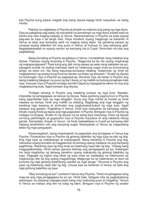 18
kay Psyche kung paano magalit ang isang diyosa kapag hindi nasiyahan sa isang
mortal.
	 Patuloy na naglakbay si Psyche at pinipilit na makuha ang panig ng mga diyos.
Siya ay palagiang nag-aalay ng marubdob na panalangin sa mga diyos subalit wala sa
kanila ang nais maging kaaway si Venus. Nararamdaman ni Psyche na wala siyang
pag-asa sa lupa o sa langit man. Kaya minabuti niyang magtungo sa kaharian ni
Venus at ialay ang kaniyang sarili na maging isang alipin. Sa ganitong paraan ay
umaasa siyang lalambot din ang puso ni Venus at huhupa rin ang kaniyang galit.
Nagbabakasakali rin siyang naroon sa kaniyang ina si Cupid. Sinimulan na niya ang
paglalakbay.
	 Nang dumating si Psyche sa palasyo ni Venus, humalakhak nang malakas ang
diyosa. Pakutya niyang tinanong si Psyche, “Nagpunta ka ba rito upang maghanap
ng mapapangasawa? Tiyak kong ang dati mong asawa ay wala nang pakialam sa iyo,
sapagkat muntik na siyang mamatay dahil sa natamong sugat mula sa kumukulong
langis na dulot mo. Isa kang kasumpa-sumpang nilalang. Kailanman ay hindi ka
magkakaroon ng asawa kung hindi ka daraan sa butas ng karayom.” Sinabi ng diyosa
na tutulungan niya si Psyche sa pagsasanay. Ibinuhos niya sa harap ni Psyche ang
isang malaking lalagyan na puno ng iba’t ibang uri ng maliliit na butong pinaghalo-halo
niya. Inutusan niya si Pysche na bago dumilim dapat ay napagsama-sama na niya ang
magkakauring buto. Agad lumisan ang diyosa.
	 Tinitigan lamang ni Psyche ang malaking tumpok ng mga buto. Napaka-
imposible ng ipinagagawa sa kaniya ng diyosa. Nasa ganitong pagmumuni si Psyche
nang pagmasdan siya ng mga langgam. Kung ang mga mortal at imortal ay hindi
naaawa sa kaniya, hindi ang maliliit na nilalang. Nagtawag ang mga langgam ng
kanilang mga kasama at sinimulan ang pagbubukod-bukod ng mga buto. Agad
natapos ang gawain. Pagdating ni Venus, hindi siya nasiyahan sa kaniyang nakita.
Sinabi niyang hindi pa tapos ang mga pagsubok ni Psyche. Binigyan niya si Psyche ng
matigas na tinapay. Sinabi rin ng diyosa na sa sahig siya matutulog. Inisip ng diyosa
na kung pahihirapan at gugutumin niya si Psyche mauubos rin ang nakaiinis nitong
ganda. Samantala, tiniyak ni Venus na hindi makalalabas si Cupid sa kaniyang silid
habang pinahihilom nito ang kaniyang sugat. Nasisiyahan si Venus sa magandang
takbo ng mga pangyayari.
	 Kinaumagahan, isang mapanganib na pagsubok ang ipinagawa ni Venus kay
Psyche. Pinakukuha niya si Psyche ng gintong balahibo ng mga tupa sa tabi ng ilog.
Ang mga tupa ay mababangis at mapanganib. Nang marating ni Psyche ang ilog,
natutukso siyang tumalon at magpalunod na lamang upang matapos na ang kaniyang
paghihirap. Nakarinig siya ng tinig mula sa halamang nasa tabi ng ilog. “Huwag kang
magpapakamatay. Hindi naman ganoon kahirap ang ipinagagawa sa iyo. Kailangan
mo lang maghintay ng tamang panahon upang makakuha ng gintong balahibo ng
tupa. Pagsapit ng hapon ang lahat ng tupa mula sa malalabay na halamanan ay
magtutungo dito sa ilog upang magpahinga. Magtungo ka sa halamanan at doon ka
kumuha ng mga gintong balahibong nasabit sa mga sanga.” Sinunod ni Psyche ang
payo ng halamang nasa tabi ng ilog. Umuwi siya sa kaharian ni Venus na dala ang
mga gintong balahibo ng tupa.
	 “May tumulong sa iyo!” sumbat ni Venus kay Psyche. “Hindi mo ginagawa nang
mag-isa ang mga pinagagawa ko sa iyo. Hindi bale, bibigyan kita ng pagkakataong
patunayan na sadyang mapagkunwari kang may mabuting puso at magaling.” Itinuro
ni Venus sa malayo ang itim na tubig ng talon. Binigyan niya si Psyche ng prasko
 