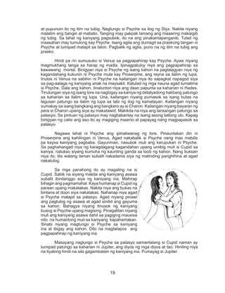 19
at pupunuin ito ng itim na tubig. Nagtungo si Psyche sa ilog ng Styx. Nakita niyang
malalim ang bangin at mabato. Tanging may pakpak lamang ang maaaring makaigib
ng tubig. Sa lahat ng kaniyang pagsubok, ito na ang pinakamapanganib. Tulad ng
inaasahan may tumulong kay Psyche. Isang agila ang dumagit sa praskong tangan ni
Psyche at lumipad malapit sa talon. Pagbalik ng agila, puno na ng itim na tubig ang
prasko.
	 Hindi pa rin sumusuko si Venus sa pagpapahirap kay Psyche. Ayaw niyang
magmukhang tanga sa harap ng madla. Ipinagpatuloy niya ang pagpapahirap sa
kawawang mortal. Binigyan niya si Psyche ng isang kahon na paglalagyan niya ng
kagandahang kukunin ni Psyche mula kay Proserpine, ang reyna sa ilalim ng lupa.
Inutos ni Venus na sabihin ni Psyche na kailangan niya ito sapagkat napagod siya
sa pag-aalaga ng kaniyang anak na maysakit. Katulad ng mga nauna agad tumalima
si Psyche. Dala ang kahon, tinalunton niya ang daan papunta sa kaharian ni Hades.
Tinulungan siya ng isang tore na nagbigay sa kaniya ng detalyadong hakbang patungo
sa kaharian sa ilalim ng lupa. Una, kailangan niyang pumasok sa isang butas na
lagusan patungo sa ilalim ng lupa sa tabi ng ilog ng kamatayan. Kailangan niyang
sumakay sa isang bangkang ang bangkero ay si Charon. Kailangan niyang bayaran ng
pera si Charon upang siya ay makatawid. Makikita na niya ang lansangan patungo sa
palasyo. Sa pintuan ng palasyo may nagbabantay na isang asong tatlong ulo. Kapag
binigyan ng cake ang aso ito ay magiging maamo at papayag nang magpapasok sa
palasyo.
	 Nagawa lahat ni Psyche ang ipinaliwanag ng tore. Pinaunlakan din ni
Proserpine ang kahilingan ni Venus. Agad nakabalik si Psyche nang mas mabilis
pa kaysa kaniyang pagbaba. Gayunman, nasubok muli ang karupukan ni Psyche.
Sa paghahangad niya ng karagdagang kagandahan upang umibig muli si Cupid sa
kaniya, natukso siyang kumuha ng kaunting ganda sa loob ng kahon. Nang buksan
niya ito, tila walang laman subalit nakadama siya ng matinding panghihina at agad
nakatulog.
	 Sa mga panahong ito ay magaling na si
Cupid. Sabik na siyang makita ang kaniyang asawa
subalit ibinilanggo siya ng kaniyang ina. Mahirap
bihagin ang pagmamahal. Kaya humanap si Cupid ng
paraan upang makatakas. Nakita niya ang bukas na
bintana at doon siya nakatakas. Nahanap niya agad
si Psyche malapit sa palasyo. Agad niyang pinawi
ang pagtulog ng asawa at agad sinilid ang gayuma
sa kahon. Bahagya niyang tinusok ng kaniyang
busog si Psyche upang magising. Pinagalitan niyang
muli ang kaniyang asawa dahil sa pagiging mausisa
nito na humantong muli sa kaniyang kapahamakan.
Sinabi niyang magtungo si Psyche sa kaniyang
ina at ibigay ang kahon. Dito na magtatapos ang
pagpapahirap ng kaniyang ina.
	 Masayang nagtungo si Psyche sa palasyo samantalang si Cupid naman ay
lumipad patungo sa kaharian ni Jupiter, ang diyos ng mga diyos at tao. Hiniling niya
na tiyaking hindi na sila gagambalain ng kaniyang ina. Pumayag si Jupiter.
 
