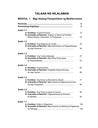 TALAAN NG NILALAMAN
MODYUL 1 Mga Akdang Pampanitikan ng Mediterranean
Panimula................................................................................... 2
Panimulang Pagtataya............................................................. 3
Aralin 1.1
A. Panitikan: Cupid at Psyche............................................... 14
B. Gramatika at Retorika: Angkop na Gamit ng Pandiwa
Bilang Aksiyon, Karanasan, at Pangyayari......................... 24
Aralin 1.2
A. Panitikan: Ang Alegorya ng Yungib.................................. 32
B. Gramatika at Retorika: Mga Ekspresiyon sa Pagpapahayag
ng mga Pananaw............................................................... 39
Aralin 1.3
A. Panitikan: Ang Tusong Katiwala....................................... 47
B. Gramatika at Retorika: Mga Piling Pang-ugnay
sa Pagsasalaysay.............................................................. 53
Aralin 1.4
A. Panitikan: Ang Kuwintas................................................... 60
B. Gramatika at Retorika: Panghalip bilang Panuring
sa mga Tauhan.................................................................. 68
Aralin 1.5
A. Panitikan: Ang Kuba ng Notre Dame (Buod).................... 77
B. Gramatika at Retorika: Mga Hudyat sa Pagsusunod-sunod
ng mga Pangyayari............................................................ 84
Aralin 1.6
A. Panitikan: Ang Tinig ng Ligaw na Gansa.......................... 90
B. Gramatika at Retorika: Pagpapahayag ng Emosyon
at Saloobin......................................................................... 95
Aralin 1.7
A. Panitikan: Epiko ni Gilgamesh.......................................... 105
B. Gramatika at Retorika: Mga Pananda sa Mabisang Paglalahad
ng Pahayag........................................................................ 109
 