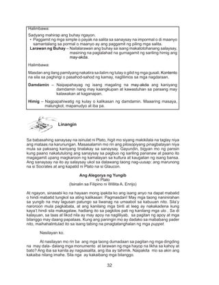 32
Linangin
Sa babasahing sanaysay na isinulat ni Plato, higit mo siyang makikilala na taglay niya
ang mataas na karunungan. Masasalamin mo rin ang pilosopiyang pinagbatayan niya
mula sa paksang kaniyang tinalakay sa sanaysay. Gayundin, bigyan mo ng pansin
kung paano nakatutulong ang sanaysay sa pagbuo ng sariling pananaw at paano ito
magagamit upang magkaroon ng kamalayan sa kultura at kaugalian ng isang bansa.
Ang sanaysay na ito ay salaysay ukol sa dalawang taong nag-uusap: ang marunong
na si Socrates at ang kapatid ni Plato na si Glaucon.
Ang Alegorya ng Yungib
ni Plato
(Isinalin sa Filipino ni Willita A. Enrijo)
At ngayon, sinasabi ko na hayaan mong ipakita ko ang isang anyo na dapat mabatid
o hindi mabatid tungkol sa ating kalikasan: Pagmasdan! May mga taong naninirahan
sa yungib na may lagusan patungo sa liwanag na umaabot sa kabuuan nito. Sila’y
naroroon mula pagkabata, at ang kanilang mga binti at leeg ay nakakadena kung
kaya’t hindi sila makagalaw, hadlang ito sa pagkilos pati ng kanilang mga ulo . Sa di
kalayuan, sa taas at likod nila ay may apoy na nagliliyab, sa pagitan ng apoy at mga
bilanggo may daang papataas. Kung ang paningin mo ay dadako sa mababang pader
nito, maihahalintulad ito sa isang tabing na pinagtatanghalan ng mga puppet.
	 Nasilayan ko.
	 At nasilayan mo rin ba ang mga taong dumadaan sa pagitan ng mga dingding
na may dala- dalang mga monumento at larawan ng mga hayop na likha sa kahoy at
bato? Ang iba sa kanila ay nagsasalita, ang iba ay tahimik. Naipakita mo sa akin ang
kakaiba nilang imahe. Sila nga ay kakaibang mga bilanggo.
Halimbawa:
Sadyang mahirap ang buhay ngayon.
•	 Paggamit ng mga simple o payak na salita sa sanaysay na impormal o di maanyo
samantalang sa pormal o maanyo ay ang paggamit ng piling mga salita.
Larawan ng Buhay – Nailalarawan ang buhay sa isang makatotohanang salaysay,
masining na paglalahad na gumagamit ng sariling himig ang
may-akda.
Halimbawa:
Masdan ang ilang pamilyang nakatira sa ilalim ng tulay o gilid ng mga gusali. Kontento
na sila sa paghingi o pasahod-sahod ng kamay, naglilimos sa mga nagdaraan.
Damdamin – Naipapahayag ng isang magaling na may-akda ang kaniyang
damdamin nang may kaangkupan at kawastuhan sa paraang may
kalawakan at kaganapan.
Himig – Nagpapahiwatig ng kulay o kalikasan ng damdamin. Maaaring masaya,
malungkot, mapanudyo at iba pa.
 