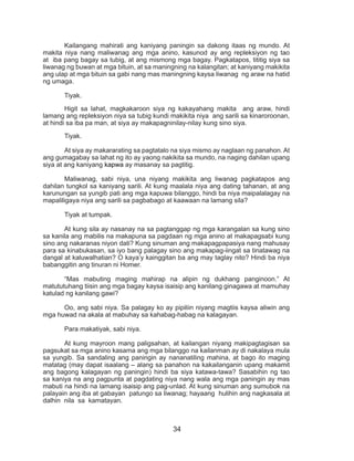 34
	 Kailangang mahirati ang kaniyang paningin sa dakong itaas ng mundo. At
makita niya nang maliwanag ang mga anino, kasunod ay ang repleksiyon ng tao
at iba pang bagay sa tubig, at ang mismong mga bagay. Pagkatapos, tititig siya sa
liwanag ng buwan at mga bituin, at sa maningning na kalangitan; at kaniyang makikita
ang ulap at mga bituin sa gabi nang mas maningning kaysa liwanag ng araw na hatid
ng umaga.
	Tiyak.
	 Higit sa lahat, magkakaroon siya ng kakayahang makita ang araw, hindi
lamang ang repleksiyon niya sa tubig kundi makikita niya ang sarili sa kinaroroonan,
at hindi sa iba pa man, at siya ay makapagninilay-nilay kung sino siya.
	Tiyak.
	 At siya ay makararating sa pagtatalo na siya mismo ay naglaan ng panahon. At
ang gumagabay sa lahat ng ito ay yaong nakikita sa mundo, na naging dahilan upang
siya at ang kaniyang kapwa ay masanay sa pagtitig.
	 Maliwanag, sabi niya, una niyang makikita ang liwanag pagkatapos ang
dahilan tungkol sa kaniyang sarili. At kung maalala niya ang dating tahanan, at ang
karunungan sa yungib pati ang mga kapuwa bilanggo, hindi ba niya maipalalagay na
mapaliligaya niya ang sarili sa pagbabago at kaawaan na lamang sila?
	 Tiyak at tumpak.
	 At kung sila ay nasanay na sa pagtanggap ng mga karangalan sa kung sino
sa kanila ang mabilis na makapuna sa pagdaan ng mga anino at makapagsabi kung
sino ang nakaranas niyon dati? Kung sinuman ang makapagpapasiya nang mahusay
para sa kinabukasan, sa iyo bang palagay sino ang makapag-iingat sa tinatawag na
dangal at kaluwalhatian? O kaya’y kainggitan ba ang may taglay nito? Hindi ba niya
babanggitin ang tinuran ni Homer.
	 “Mas mabuting maging mahirap na alipin ng dukhang panginoon.” At
matututuhang tiisin ang mga bagay kaysa isaisip ang kanilang ginagawa at mamuhay
katulad ng kanilang gawi?
	 Oo, ang sabi niya. Sa palagay ko ay pipiliin niyang magtiis kaysa aliwin ang
mga huwad na akala at mabuhay sa kahabag-habag na kalagayan.
	 Para makatiyak, sabi niya.
	 At kung mayroon mang paligsahan, at kailangan niyang makipagtagisan sa
pagsukat sa mga anino kasama ang mga bilanggo na kailanman ay di nakalaya mula
sa yungib. Sa sandaling ang paningin ay nananatiling mahina, at bago ito maging
matatag (may dapat isaalang – alang sa panahon na kakailanganin upang makamit
ang bagong kalagayan ng paningin) hindi ba siya katawa-tawa? Sasabihin ng tao
sa kaniya na ang pagpunta at pagdating niya nang wala ang mga paningin ay mas
mabuti na hindi na lamang isaisip ang pag-unlad. At kung sinuman ang sumubok na
palayain ang iba at gabayan patungo sa liwanag; hayaang hulihin ang nagkasala at
dalhin nila sa kamatayan.
 