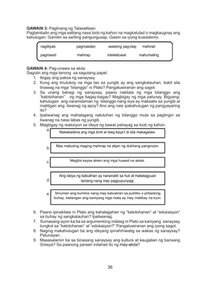 36
GAWAIN 3: Paglinang ng Talasalitaan
Pagtambalin ang mga salitang nasa loob ng kahon na magkatulad o magkaugnay ang
kahulugan. Gamitin sa sariling pangungusap. Gawin sa iyong kuwaderno.
GAWAIN 4: Pag-unawa sa akda
Sagutin ang mga tanong sa sagutang papel.
1.	 Ibigay ang paksa ng sanaysay.
2.	 Kung ang tinutukoy na mga tao sa yungib ay ang sangkatauhan, bakit sila
tinawag na mga “bilanggo” ni Plato? Pangatuwiranan ang sagot.
3.	 Sa unang bahagi ng sanaysay, paano nakilala ng mga bilanggo ang
“katotohanan” ng mga bagay-bagay? Magbigay ng mga patunay. Bigyang-
kahulugan ang naramdaman ng bilanggo nang siya ay makaalis sa yungib at
matitigan ang liwanag ng apoy? Ano ang nais ipakahulugan ng pangyayaring
ito?
4.	 Ipaliwanag ang mahalagang natutuhan ng bilanggo mula sa pagtingin sa
liwanag na nasa labas ng yungib.
5.	 Magbigay ng reaksiyon sa ideya ng bawat pahayag sa loob ng kahon.
a.	
b.	
c.	
d.	
e.	 .
6.	 Paano ipinakilala ni Plato ang kahalagahan ng “katotohanan” at “edukasyon”
sa buhay ng sangkatauhan? Ipaliwanag.
7.	 Sumasang-ayon ka ba sa argumentong inilatag ni Plato sa kaniyang sanaysay
tungkol sa “katotohanan” at “edukasyon?” Pangatuwiranan ang iyong sagot.
8.	 Naging makahulugan ba ang ideyang ipinahihiwatig sa wakas ng sanaysay?
Patunayan.
9.	 Masasalamin ba sa binasang sanaysay ang kultura at kaugalian ng bansang
Gresya? Sa paanong paraan inilahad ito ng may-akda?
nagliliyab pagmasdan wastong pag-iisip mahirati
pagmasid mahirap intelektuwal mahumaling
nag-aapoy dukha repleksiyon kaluluwa
Nakakadena ang mga binti at leeg kaya’t di sila makagalaw.
Mas mabuting maging mahirap na alipin ng dukhang panginoon.
Magtiis kaysa aliwin ang mga huwad na akala.
Ang ideya ng kabutihan ay nananatili sa huli at matatagpuan
lamang nang may pagpupunyagi.
Sinuman ang kumilos nang may katuwiran sa publiko o pribadong
buhay, kailangan ang kaniyang mga mata ay may matibay na tuon.
 