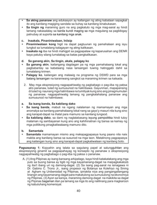 40
Pagsasanay 1: Kopyahin ang talata sa sagutang papel at salungguhitan ang
ekspresiyong ginamit sa pagpapahayag ng konsepto ng pananaw o ekspresiyong
nagpapahiwatig ng pagbabago o pag-iiba ng paksa o pananaw.
A. (1) Ang Pilipinas ay isang bansang arkipelago, kaya hindi katakatakang ang mga
pulo sa buong bansa ay tigib ng mga kayamanang-dagat na maipagkakaloob
ng iba’t ibang uri ng damong-dagat. (2) Sa isang pag-aaral na isinagawa ni
Dr. Gabino C. Trono Jr., isang propesor ng Botanya sa Kolehiyo ng Sining
at Agham ng Unibersidad ng Pilipinas, ipinakita niya ang pangangailangang
linangin ang kayamanang-dagat para makatulong sa sumusulong na ekonomiya
ng Pilipinas. (3) Ayon sa kaniya, maraming damong-dagat na makikita sa dagat
ng Piipinas bagaman iilan pa lamang sa mga ito ang nalilinang para magkaroon
ng kabuluhang komersiyal.
•	 Sa aking pananaw ang edukasyon ay kailangan ng ating kabataan sapagkat
ito ang kanilang magiging sandata sa buhay sa kanilang kinabukasan.
•	 Sa tingin ng maraming guro na ang pagkatuto ng mga mag-aaral ay hindi
lamang nakasalalay sa kanila kundi maging sa mga magulang sa pagbibigay
patnubay at suporta sa kanilang mga anak.
c. Inaakala, Pinaniniwalaan, Iniisip
•	 Pinaniniwalaan kong higit na dapat pagtuunan ng pamahalaan ang isyu
tungkol sa lumalalang kalagayan ng ating kalikasan.
•	 Inaakala ng iba na hindi mahigpit sa pagpapataw ng kaparusahan ang DENR
kaya patuloy silang lumalabag sa batas pangkalikasan.
d. Sa ganang akin, Sa tingin, akala, palagay ko
•	 Sa ganang akin, kailangang dagdagan pa ng mga pamahalaang lokal ang
pagbabantay sa kabataang nasa lansangan tuwing hatinggabi dahil sa
lumalalang krimen.
•	 Palagay ko, kailangan ang malawig na programa ng DSWD para sa mga
batang lansangan na karaniwang sangkot sa maraming krimen sa kalsada.
2. May mga ekspresiyong nagpapahiwatig ng pagbabago o pag-iiba ng paksa
at/o pananaw, tulad ng sumusunod na halimbawa. Gayunman, mapapansing
di tulad ng naunang mga halimbawa na tumitiyak kung sino ang pinagmumulan
ng pananaw, nagpapahiwatig lamang ng pangkalahatang pananaw ang
sumusunod na halimbawa:
a.	 Sa isang banda, Sa kabilang dako
•	 Sa isang banda, mabuti na ngang nalalaman ng mamamayan ang mga
anomalya sa kanilang pamahalaang lokal nang sa gayo’y masuri nila kung sino
ang karapat-dapat na ihalal para mamuno sa kanilang lungsod.
•	 Sa kabilang dako, sa dami ng naglalabasang isyung pampolitika hindi tuloy
malaman ng sambayanan kung ano ang kahihinatnan ng bansa sa kamay ng
mga politikong pinagkatiwalaang mamuno dito.
b.	 Samantala
•	 Samantala mamamayan mismo ang makapagpapasya kung paano nila nais
makita ang kanilang bansa sa susunod na mga taon. Matalinong pagpapasya
ang kailangan kung sino ang karapat-dapat pagkatiwalaan ng kanilang boto.
 