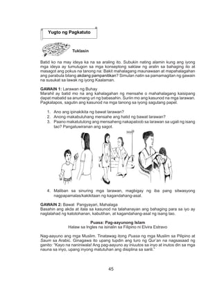 45
Tuklasin
Batid ko na may ideya ka na sa araling ito. Subukin nating alamin kung ang iyong
mga ideya ay tumutugon sa mga konseptong saklaw ng aralin sa bahaging ito at
masagot ang pokus na tanong na: Bakit mahalagang maunawaan at mapahalagahan
ang parabula bilang akdang pampanitikan? Simulan natin sa pamamagitan ng gawain
na susukat sa lawak ng iyong Kaalaman.
GAWAIN 1: Larawan ng Buhay
Marahil ay batid mo na ang kahalagahan ng mensahe o mahahalagang kaisipang
dapat mabatid sa anumang uri ng babasahin. Suriin mo ang kasunod na mga larawan.
Pagkatapos, sagutin ang kasunod na mga tanong sa iyong sagutang papel.
1.	 Ano ang ipinakikita ng bawat larawan?
2.	 Anong makabuluhang mensahe ang hatid ng bawat larawan?
3.	 Paano makatutulong ang mensaheng nakapaloob sa larawan sa ugali ng isang
tao? Pangatuwiranan ang sagot.
4.	 Maliban sa sinuring mga larawan, magbigay ng iba pang sitwasyong
nagpapamalas/kakikitaan ng kagandahang-asal.
GAWAIN 2: Bawat Pangyayari, Mahalaga
Basahin ang akda at itala sa kasunod na talahanayan ang bahaging para sa iyo ay
naglalahad ng katotohanan, kabutihan, at kagandahang-asal ng isang tao.
Puasa: Pag-aayunong Islam
Halaw sa Ingles na isinalin sa Filipino ni Elvira Estravo
Nag-aayuno ang mga Muslim. Tinatawag itong Puasa ng mga Muslim sa Pilipino at
Saum sa Arabic. Ginagawa ito upang tupdin ang turo ng Qur’an na nagsasaad ng
ganito: “Kayo na naniniwala! Ang pag-aayuno ay iniuutos sa inyo at inutos din sa mga
nauna sa inyo, upang inyong matutuhan ang disiplina sa sarili.”
Yugto ng Pagkatuto
 