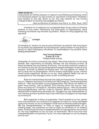 47
Inaasahan ko na nagkaroon ka ng pagpapahalaga at pag-unawa sa binasang
parabula at kung paano nakatutulong ang pang-ugnay sa pagsasalaysay upang
mabisang maunawaan ang mensahe ng parabula. Maaari mo nang ipagpatuloy ang
pag-aaral!
Linangin
Sa bahaging ito, basahin mo ang isa pang halimbawa ng parabula. Nais kong bigyan
mo ng pansin ang pagkakahabi ng mga pangyayari upang masagot mo ang pokus na
tanong na: Bakit mahalagang maunawaan at mapahalagahan ang parabula bilang
akdang pampanitikan?
Ang Tusong Katiwala
(Lukas 16:1-15)
Philippine Bible Society
1) Nagsalita uli si Hesus sa kaniyang mga alagad, “May taong mayaman na may isang
katiwala. May nagsumbong sa kaniyang nilulustay nito ang kaniyang ari-arian. 2)
Kaya’t ipinatawag niya ang katiwala at tinanong, ‘Ano ba itong naririnig ko tungkol sa
iyo? Ihanda mo ang ulat ng iyong pangangasiwa sapagkat tatanggalin na kita sa iyong
tungkulin.’ 3) Sinabi ng katiwala sa kanyang sarili, ‘Ano ang gagawin ko? Aalisin na
ako ng aking amo sa pangangasiwa. Hindi ko kayang magbungkal ng lupa; nahihiya
naman akong magpalimos. 4) Alam ko na ang aking gagawin! Maalis man ako sa
pangangasiwa ay may tatanggap naman sa akin sa kanilang tahanan.
	5) Isa-isa niyang tinawag ang mga may utang sa kaniyang amo. Tinanong niya
ang una, ‘Magkano ang utang mo sa aking amo?’ 6) Sumagot ito, ‘Isandaang tapayang
langis po.’ ‘Heto ang kasulatan ng iyong pagkakautang. Dali! Maupo ka’t palitan mo,
gawin mong limampu,’ sabi ng katiwala. 7) At tinanong naman niya ang isa, ‘Ikaw,
gaano ang utang mo?’ Sumagot ito, ‘Isandaang kabang trigo po.’ ‘Heto ang kasulatan
ng iyong pagkakautang,’ sabi niya. ‘Isulat mo, walumpu.’ 8) Pinuri ng amo ang tusong
katiwala dahil sa katalinuhang ipinamalas nito. Sapagkat ang mga makasanlibutan ay
mas mahusay gumawa ng paraan kaysa mga maka-Diyos sa paggamit ng mga bagay
ng mundong ito.
	 9) At nagpatuloy si Hesus sa pagsasalita, “Kaya’t sinasabi ko sa inyo, gamitin
ninyo ang kayamanan ng mundong ito sa paggawa ng mabuti sa inyong mga kapwa
upang kung maubos na iyon ay tanggapin naman kayo sa tahanang walang hanggan.
10) Ang mapagkakatiwalaan sa maliit na bagay ay mapagkakatiwalaan din sa
malaking bagay; ang mandaraya sa maliit na bagay ay mandaraya rin sa malaking
bagay. 11) Kaya kung hindi kayo mapagkakatiwalaan sa mga kayamanan ng mundong
ito, sino ang magtitiwala sa inyo ng tunay na kayamanan? 12) At kung hindi kayo
mapagkakatiwalaan sa kayamanan ng iba, sino ang magbibigay sa inyo ng talagang
para sa inyo?
Alam mo ba na...
ang parabula ay maikling salaysay na nagtuturo ng kinikilalang pamantayang moral
na karaniwang batayan ng mga kuwento ay nasa Banal na Kasulatan? Realistiko
ang banghay at ang mga tauhan ay tao. Ang mga parabula ay may tonong
mapagmungkahi at maaaring may sangkap ng misteryo.
- Mula sa Elements of Literature nina Holt et. al. 2008. Texas, USA
 