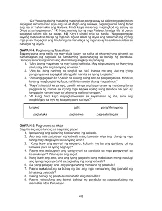 48
	13) “Walang aliping maaaring maglingkod nang sabay sa dalawang panginoon
sapagkat kamumuhian niya ang isa at iibigin ang ikalawa, paglilingkuran nang tapat
ang isa at hahamakin ang ikalawa. Hindi kayo maaaring maglingkod ng sabay sa
Diyos at sa kayamanan.” 14) Nang marinig ito ng mga Pariseo, kinutya nila si Jesus
sapagkat sakim sila sa salapi. 15) Kaya’t sinabi niya sa kanila, “Nagpapanggap
kayong matuwid sa harap ng mga tao, ngunit alam ng Diyos ang nilalaman ng inyong
mga puso. Sapagkat ang itinuturing na mahalaga ng mga tao ay kasuklam-suklam sa
paningin ng Diyos.
GAWAIN 4: Paglinang ng Talasalitaan
Bigyang-puna ang estilo ng may-akda batay sa salita at ekspresiyong ginamit sa
pamamagitan ng pagkilala sa damdaming ipinahahayag sa bahagi ng parabula.
Hanapin sa loob ng kahon ang damdaming angkop sa pahayag.
1.	 “May taong mayaman na may isang katiwala. May nagsumbong sa kaniyang
nilulustay nito ang kaniyang ari-arian.”
2.	 “Ano ba itong naririnig ko tungkol sa iyo? Ihanda mo ang ulat ng iyong
pangangasiwa sapagkat tatanggalin na kita sa iyong tungkulin.”
3.	 “Ano ang gagawin ko? Aalisin na ako ng aking amo sa pangangasiwa. Hindi ko
kayang magbungkal ng lupa; nahihiya naman akong magpalimos.”
4.	 “Kaya’t sinasabi ko sa inyo, gamitin ninyo ang kayamanan ng mundong ito sa
paggawa ng mabuti sa inyong mga kapwa upang kung maubos na iyon ay
tanggapin naman kayo sa tahanang walang hanggan.”
5.	 “At kung hindi kayo mapagkatiwalaan sa kayamanan ng iba, sino ang
magbibigay sa inyo ng talagang para sa inyo?”
GAWAIN 5: Pag-unawa sa Akda
Sagutin ang mga tanong sa sagutang papel.
1.	 Ipaliwanag ang suliraning kinakaharap ng katiwala.
2.	 Ano ang nais patunayan ng katiwala nang bawasan niya ang utang ng mga
taong may obligasyon sa kaniyang amo?
3.	 Kung ikaw ang may-ari ng negosyo, kukunin mo ba ang ganitong uri ng
katiwala para sa iyong negosyo?
4.	 Paano mo maiuugnay ang pangyayari sa parabula sa mga pangyayari sa
kasalukuyan? Patunayan ang sagot.
5.	 Kung ikaw ang amo, ano ang iyong gagawin kung mabalitaan mong nalulugi
ang iyong negosyo dahil sa paglustay ng iyong katiwala?
6.	 Sa iyong palagay, ano ang pangunahing mensahe ng parabula?
7.	 Paano nakatutulong sa buhay ng tao ang mga mensaheng ibig ipahatid ng
binasang parabula?
8.	 Saang bahagi ng parabula mababatid ang mensahe?
9.	 Paano nakatulong ang bawat bahagi ng parabula sa pagpapalutang ng
mensahe nito? Patunayan.
lungkot galit panghihinayang
pagtataka pagkaawa pag-aalinlangan
 