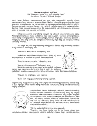 50
Mensahe ng Butil ng Kape
“The Story of a Carrot, Egg, and a Coffee Bean”
(Isinalin sa Filipino ni Willita A. Enrijo)
Isang araw, habang nagbubungkal ng lupa ang magsasaka, narinig niyang
nagmamaktol ang kaniyang anak na lalaki. Narinig nitong binabanggit ng kaniyang
anak ang hirap at pagod na nararanasan sa pagsasaka at pagbubungkal ng bukirin.
Ayon pa sa anak , nararamdaman niya na hindi makatarungan ang kaniyang buhay
dahil sa hirap na nararanasan niya. Sa pagkakataong iyon, tiningnan ng ama ang
anak at tinawag niya papunta sa kusina.
	 Nilagyan ng ama ang tatlong palayok ng tubig at saka isinalang sa apoy.
Walang narinig na ano mang salitaan sa mga oras na yaon. Hinayaan lamang nila ang
nakasalang na mga palayok. Hindi nagtagal, kumulo ang tubig. Sa unang palayok ,
inilagay ng ama ang carrot. Sa pangalawa naman ay mga itlog. Sa panghuli, butil ng
kape ang inilahok.
	 “Sa tingin mo, ano ang maaaring mangyari sa carrot, itlog at butil ng kape na
aking inilahok?” tanong ng ama.
	 “Maluluto?” kibit-balikat na tugon ng anak.
	 Makalipas ang dalawampung minuto, inalis ng ama
ang mga baga at pinalapit ang anak sa mga palayok.
	 “Damhin mo ang mga ito,” hikayat ng ama.
	 “Ano ang iyong napuna?” bulong ng ama.
	 Napansin ng anak na ang carrot ay lumambot. Inutusan
naman siya ng ama na kunin ang itlog at hatiin ito. Matapos
mabalatan ang itlog, napansin niya na buo at matigas na ito dahil sa pagkakalaga.
	 “Higupin mo ang kape,” utos ng ama.
	 “Bakit po?” nagugulumihanang tanong ng anak.
	
Nagsimulang magpaliwanag ang ama tungkol sa dinaanang proseso ng carrot, itlog,
at butil ng kape. Pare-pareho itong inilahok sa kumukulong tubig subalit iba-iba ang
naging reaksiyon.
	 Ang carrot na sa una ay matigas, malakas, at tila di matitinag
subalit matapos mailahok sa kumukulong tubig ay naging
malambot na kumakatawan sa kahinaan. Ang itlog na may puti
at manipis na balat bilang proteksiyon sa likidong nasa loob
nito, ay naging matigas matapos mapakuluan. Samantala,
ang butil ng kape nang ito ay mailahok sa kumukulong tubig
ay natunaw ngunit kapalit nito ay karagdagang sangkap na
magpapatingkad dito.
	 “Alin ka sa kanila? tanong ng ama sa anak.
	 “Ngayon, nais kong ikintal mo ito sa iyong isipan, ang
kumukulong tubig ay katumbas ng suliranin sa buhay. Kapag ito ay kumatok sa ating
 