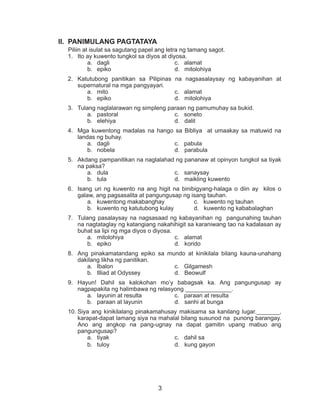 3
II.	 PANIMULANG PAGTATAYA
Piliin at isulat sa sagutang papel ang letra ng tamang sagot.
1.	 Ito ay kuwento tungkol sa diyos at diyosa.
a.	 dagli				 c. alamat
b.	 epiko				 d. mitolohiya
2.	 Katutubong panitikan sa Pilipinas na nagsasalaysay ng kabayanihan at
supernatural na mga pangyayari.
a.	 mito				 c. alamat
b.	 epiko				 d. mitolohiya
3.	 Tulang naglalarawan ng simpleng paraan ng pamumuhay sa bukid.
a.	 pastoral			 c. soneto
b.	 elehiya				 d. dalit
4.	 Mga kuwentong madalas na hango sa Bibliya at umaakay sa matuwid na
landas ng buhay.
a.	 dagli				 c. pabula
b.	 nobela				 d. parabula
5.	 Akdang pampanitikan na naglalahad ng pananaw at opinyon tungkol sa tiyak
na paksa?
a.	 dula 				 c. sanaysay
b.	 tula	 			 d. maikling kuwento
6.	 Isang uri ng kuwento na ang higit na binibigyang-halaga o diin ay kilos o
galaw, ang pagsasalita at pangungusap ng isang tauhan.
a.	 kuwentong makabanghay		 c. kuwento ng tauhan
b.	 kuwento ng katutubong kulay		 d. kuwento ng kababalaghan
7.	 Tulang pasalaysay na nagsasaad ng kabayanihan ng pangunahing tauhan
na nagtataglay ng katangiang nakahihigit sa karaniwang tao na kadalasan ay
buhat sa lipi ng mga diyos o diyosa.
a.	 mitolohiya			 c. alamat
b.	 epiko				 d. korido
8.	 Ang pinakamatandang epiko sa mundo at kinikilala bilang kauna-unahang
dakilang likha ng panitikan.
a.	 Ibalon				 c. Gilgamesh
b.	 Illiad at Odyssey		 d. Beowulf
9.	 Hayun! Dahil sa kalokohan mo’y babagsak ka. Ang pangungusap ay
nagpapakita ng halimbawa ng relasyong ______________.
a.	 layunin at resulta 		 c. paraan at resulta
b.	 paraan at layunin		 d. sanhi at bunga
10.	Siya ang kinikilalang pinakamahusay makisama sa kanilang lugar._______,
karapat-dapat lamang siya na mahalal bilang susunod na punong barangay.
Ano ang angkop na pang-ugnay na dapat gamitin upang mabuo ang
pangungusap?
a.	 tiyak				 c. dahil sa
b.	 tuloy				 d. kung gayon
 