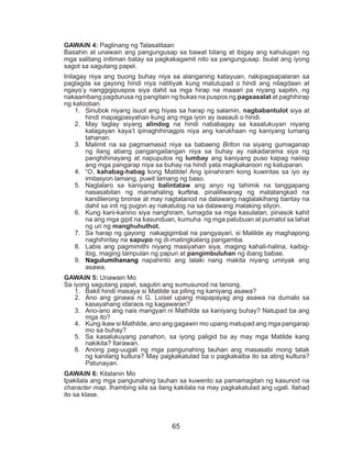 65
GAWAIN 4: Paglinang ng Talasalitaan
Basahin at unawain ang pangungusap sa bawat bilang at ibigay ang kahulugan ng
mga salitang initiman batay sa pagkakagamit nito sa pangungusap. Isulat ang iyong
sagot sa sagutang papel.
Inilagay niya ang buong buhay niya sa alanganing katayuan, nakipagsapalaran sa
paglagda sa gayong hindi niya natitiyak kung matutupad o hindi ang nilagdaan at
ngayo’y nanggigipuspos siya dahil sa mga hirap na maaari pa niyang sapitin, ng
nakaambang pagdurusa ng pangitain ng bukas na puspos ng pagsasalat at paghihirap
ng kalooban.
1.	 Sinubok niyang isuot ang hiyas sa harap ng salamin, nagbabantulot siya at
hindi mapagpasyahan kung ang mga iyon ay isasauli o hindi.
2.	 May taglay siyang alindog na hindi nababagay sa kasalukuyan niyang
kalagayan kaya’t ipinaghihinagpis niya ang karukhaan ng kaniyang lumang
tahanan.
3.	 Malimit na sa pagmamasid niya sa babaeng Briton na siyang gumaganap
ng ilang abang pangangailangan niya sa buhay ay nakadarama siya ng
panghihinayang at napuputos ng lumbay ang kaniyang puso kapag naiisip
ang mga pangarap niya sa buhay na hindi yata magkakaroon ng katuparan.
4.	 “O, kahabag-habag kong Matilde! Ang ipinahiram kong kuwintas sa iyo ay
imitasyon lamang, puwit lamang ng baso.
5.	 Naglalaro sa kaniyang balintataw ang anyo ng tahimik na tanggapang
nasasabitan ng mamahaling kurtina, pinaliliwanag ng matatangkad na
kandilerong bronse at may nagtatanod na dalawang naglalakihang bantay na
dahil sa init ng pugon ay nakatulog na sa dalawang malaking silyon.
6.	 Kung kani-kanino siya nanghiram, lumagda sa mga kasulatan, pinasok kahit
na ang mga gipit na kasunduan, kumuha ng mga patubuan at pumatol sa lahat
ng uri ng manghuhuthot.
7.	 Sa harap ng gayong nakagigimbal na pangyayari, si Matilde ay maghapong
naghihintay na sapupo ng di-matingkalang pangamba.
8.	 Labis ang pagmimithi niyang masiyahan siya, maging kahali-halina, kaibig-
ibig, maging tampulan ng papuri at pangimbuluhan ng ibang babae.
9.	 Nagulumihanang napahinto ang lalaki nang makita niyang umiiyak ang
asawa.
GAWAIN 5: Unawain Mo
Sa iyong sagutang papel, sagutin ang sumusunod na tanong.
1.	 Bakit hindi masaya si Matilde sa piling ng kaniyang asawa?
2.	 Ano ang ginawa ni G. Loisel upang mapapayag ang asawa na dumalo sa
kasayahang idaraos ng kagawaran?
3.	 Ano-ano ang nais mangyari ni Mathilde sa kaniyang buhay? Natupad ba ang
mga ito?
4.	 Kung ikaw si Mathilde, ano ang gagawin mo upang matupad ang mga pangarap
mo sa buhay?
5.	 Sa kasalukuyang panahon, sa iyong paligid ba ay may mga Matilde kang
nakikita? Ilarawan.
6.	 Anong pag-uugali ng mga pangunahing tauhan ang masasabi mong tatak
ng kanilang kultura? May pagkakatulad ba o pagkakaiba ito sa ating kultura?
Patunayan.
GAWAIN 6: Kilalanin Mo
Ipakilala ang mga pangunahing tauhan sa kuwento sa pamamagitan ng kasunod na
character map. Ihambing sila sa ilang kakilala na may pagkakatulad ang ugali. Ilahad
ito sa klase.
 