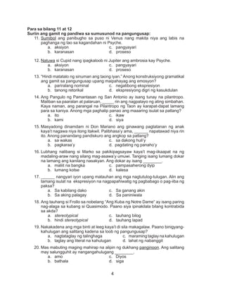 4
Para sa bilang 11 at 12
Suriin ang gamit ng pandiwa sa sumusunod na pangungusap:
11.	Sumibol ang panibugho sa puso ni Venus nang makita niya ang labis na
paghanga ng tao sa kagandahan ni Psyche.
a.	 aksiyon			 c. pangyayari
b.	 karanasan			 d. proseso
12.	Natuwa si Cupid nang ipagkaloob ni Jupiter ang ambrosia kay Psyche.
a.	 aksiyon			 c. pangyayari
b.	 karanasan			 d. proseso
13.	“Hindi matatalo ng sinuman ang taong iyan.” Anong konstruksiyong gramatikal
ang gamit sa pangungusap upang maipahayag ang emosyon?
a.	 pariralang nominal		 c. negatibong ekspresiyon
b.	 tanong retorikal		 d. ekspresiyong digri ng kasukdulan
14.	Ang Pangulo ng Pamantasan ng San Antonio ay isang tunay na pilantropo.
Maliban sa paaralan at palaruan, _____ rin ang nagpatayo ng ating simbahan.
Kaya naman, ang parangal na Pilantropo ng Taon ay karapat-dapat lamang
para sa kaniya. Anong mga paghalip panao ang maaaring isulat sa patlang?
a.	 ito				 c. ikaw
b.	 kami				 d. siya
15.	Masyadong dinamdam ni Don Mariano ang ginawang pagtatanan ng anak
kaya’t nagawa niya itong itakwil. Palibhasa’y ama, ______ napatawad niya rin
ito. Anong panandang pandiskuro ang angkop sa patlang?
a.	 sa wakas			 c. sa dakong huli’y
b.	 pagkaraa’y			 d. pagdating ng panaho’y
16.	Lubhang nalibang si Marko sa pakikipagsayaw kaya’t mag-iikaapat na ng
madaling-araw nang silang mag-asawa’y umuwi. Tanging isang lumang dokar
na lamang ang kanilang nasakyan. Ang dokar ay isang ________.
a.	 maliit na bangka		 c. pampasaherong dyip
b.	 lumang kotse			 d. kalesa
17.	______ nangyari iyon upang matauhan ang mga nagtutulog-tulugan. Alin ang
tamang isulat na ekspresiyon na nagpapahiwatig ng pagbabago o pag-iiba ng
paksa?
a.	 Sa kabilang dako		 c. Sa ganang akin 		
b.	 Sa aking palagay 		 d. Sa paniniwala
18.	Ang tauhang si Frollo sa nobelang “Ang Kuba ng Notre Dame“ ay isang paring
nag-alaga sa kubang si Quasimodo. Paano siya ipinakilala bilang kontrabida
sa akda?
a.	 stereotypical			 c. tauhang bilog
b.	 hindi stereotypical		 d. tauhang lapad
19.	Nakakadena ang mga binti at leeg kaya’t di sila makagalaw. Paano binigyang-
kahulugan ang salitang kadena sa loob ng pangungusap?
a.	 nagtataglay ng talinghaga		 c. maraming taglay na kahulugan
b.	 taglay ang literal na kahulugan 	 d. lahat ng nabanggit
20.	Mas mabuting maging mahirap na alipin ng dukhang panginoon. Ang salitang
may salungguhit ay nangangahulugang ________.
a.	 amo 				 c. Diyos
b.	 bathala			 d. siga
 