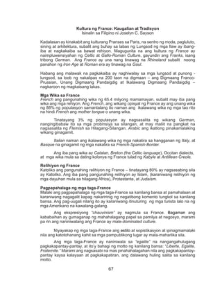 67
Kultura ng France: Kaugalian at Tradisyon
Isinalin sa Filipino ni Joselyn C. Sayson
Kadalasan ay kinakabit ang kulturang Pranses sa Paris, na sentro ng moda, pagluluto,
sining at arkitektura, subalit ang buhay sa labas ng Lungsod ng mga Ilaw ay ibang-
iba at nagkakaiba sa bawat rehiyon. Magugunita na ang kultura ng France ay
naimpluwensiyahan ng Celtic at Gallo-Roman Culture, gayundin ang Franks, isang
tribong German. Ang France ay una nang tinawag na Rhineland subalit noong
panahon ng Iron Age at Roman era ay tinawag na Gaul.
Habang ang malawak na pagkakaiba ay naghiwalay sa mga lungsod at punong -
lungsod, sa loob ng nakalipas na 200 taon na digmaan – ang Digmaang Franco-
Prussian, Unang Digmaang Pandaigdig at Ikalawang Digmaang Pandaigdig –
nagkaroon ng magkaisang lakas.
Mga Wika sa France
French ang pangunahing wika ng 65.4 milyong mamamayan, subalit may iba pang
wika ang mga rehiyon. Ang French, ang wikang opisyal ng France ay ang unang wika
ng 88% ng populasyon samantalang ito naman ang ikalawang wika ng mga tao rito
na hindi French ang mother tongue o unang wika.
	 Tinatayang 3% ng populasyon ay nagsasalita ng wikang German,
nangingibabaw ito sa mga probinsiya sa silangan, at may maliit na pangkat na
nagsasalita ng Flemish sa Hilagang-Silangan. Arabic ang ikatlong pinakamalaking
wikang ginagamit.
	 Italian naman ang ikalawang wika ng mga nakatira sa hangganan ng Italy, at
Basque na ginagamit ng mga nakatira sa French-Spanish Border.
	
	 Ang iba pang wika ay Catalan, Breton (the Celtic language), Occitan dialects,
at mga wika mula sa dating kolonya ng France tulad ng Kabyle at Antillean Creole.
Relihiyon ng France
Katoliko ang pangunahing relihiyon ng France – tinatayang 80% ay nagsasabing sila
ay Katoliko. Ang iba pang pangunahing relihiyon ay Islam, (karaniwang relihiyon ng
mga dayuhan mula sa hilagang Africa), Protestante, at Judaism.
Pagpapahalaga ng mga taga-France
Malaki ang pagpapahalaga ng mga taga-France sa kanilang bansa at pamahalaan at
karaniwang nagagalit kapag nakaririnig ng negatibong komento tungkol sa kanilang
bansa. Ang pag-uugali nilang ito ay karaniwang itinuturing ng mga turista lalo na ng
mga Amerikano na kawalang-galang.
	 Ang ekspresiyong “chauvinism” ay nagmula sa France. Bagaman ang
kababaihan ay gumaganap ng mahahalagang papel sa pamilya at negosyo, marami
pa rin ang naniniwalang ang France ay male-dominated culture.
	 Niyayakap ng mga taga-France ang estilo at sopistikasyon at ipinagmamalaki
nila ang katotohanang kahit sa mga pampublikong lugar ay mala-maharlika sila.
	 Ang mga taga-France ay naniniwala sa “egalite” na nangangahulugang
pagkakapantay-pantay, at ito’y bahagi ng motto ng kanilang bansa: “Liberte, Egalite,
Fraternite.” Marami ang nagsasabi na mas pinahahalagahan nila ang pagkakapantay-
pantay kaysa kalayaan at pagkakapatiran, ang dalawang huling salita sa kanilang
motto.
 