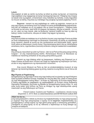 68
Lutuin
Ang pagkain at alak ay sentro ng buhay sa lahat ng antas ng lipunan, at maraming
mga pagtitipon ang nagaganap sa isang marangyang hapunan. Palaging may tinapay
sa bawat oras ng pagkain, at karaniwan nang makakita ng mahaba, crusty baguettes
na iniuuwi sa bahay. Ang keso ay mahalaga ring sangkap ng bawat pagkaing French.
	 Bagaman marami na ang pagbabago sa estilo ng pagluluto, marami pa rin
ang nag-uugnay sa kanilang lutuin sa malapot na sarsa at komplikadong paghahanda.
Ang ilan sa matataas na uri ng pagkain nila ay boeuf bourguignon – nilagang baka
na kinulob sa red wine, beef broth at nilagyan ng bawang, sibuyas at kabute – at coq
au vin, ulam na may manok, alak na Burgundy, Jardons (maliliit na hiwa ng taba ng
baboy), button mushrooms, sibuyas at maaari ring lagyan ng bawang.
Pananamit
Ang Paris ay kilala sa matataas na uri ng fashion houses; ang mga taga-France ay kilala
sa hindi matatawarang mariringal na pananamit. Karamihan sa kanila ay sopistikado
kung manamit, disente at sunod sa uso (professional and fashionable style), ngunit
hindi sobra sa dekorasyon (overly fussy). Ang karaniwang damit nila ay mahahabang
amerikana, terno, mga bandana (scarves) at berets o bilog at malalambot na sombrero.
Sining
Ang sining ay nasa lahat ng sulok ng France – lalo na sa Paris at iba pang pangunahing
lungsod – at ang impluwensiyang Gothic, Romanesque Rococo at Neoclassic ay
makikita sa maraming simbahan at iba pang pampublikong gusali.
	 Marami sa mga kilalang artist ng kasaysayan, kabilang ang Espanyol na si
Pablo Picasso at Dutch-born Vincent van Gogh ay naghanap ng inspirasyon sa Paris,
at sila rin ang nagpasimuno ng impressionism movement.
	Ang Louvre Museum sa Paris ay ilan sa pinakamalalaking museum at ang
tahanan ng maraming kilalang gawa ng sining, kasama na ang Mona Lisa at Venus de
Milo.
Mga Piyesta at Pagdiriwang
Ipinagdiriwang ng mga taga-France ang mga tradisyunal na piyesta ng mga Kristiyano
tulad ng Pasko at Mahal na Araw. Inaalaala din nila ang May Day, kilala rin bilang Araw
ng mga Manggagawa tuwing Mayo 1 at Araw ng Tagumpay sa Europa kapag Mayo
8 bilang pag-alaala sa pagtatapos ng pakikipaglaban sa Europa noong Ikalawang
Digmaang Pandaigdig. Ang Araw ng Bastille ay ipinagdiriwang tuwing Hulyo 14, ang
araw kung kailan ang fortress ng Paris ay binagyo ng mga rebolosyunista upang
masimulan na ang Rebolusyon sa France.
	 French Culture: Customs and Traditions – LiveScience, kinuha noong
Disyembre 3, 2014; Mula sa www.livescience.com/39149-french-culture.html
Alam mo ba na...
ang isang babasahin o teksto ay binubuo ng magkakahiwalay na mga pangungusap
o sugnay? Ang mga pangungusap o sugnay na ito bagaman magkakahiwalay ay
pinagdugtong o pinag-uugnay ng mga gamit pang-ugnay o kohesyong gramatikal.
Ginagamit na pang-ugnay na ito ay referents o reperensiya na kung tawagin ay
anapora at katapora.
 