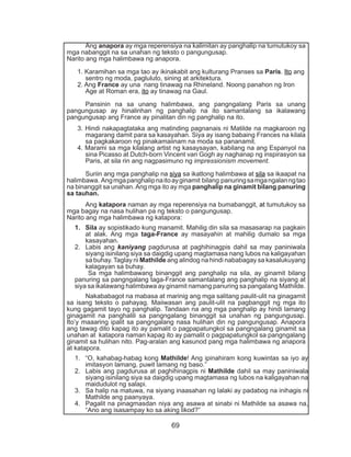 69
	Ang anapora ay mga reperensiya na kalimitan ay panghalip na tumutukoy sa
mga nabanggit na sa unahan ng teksto o pangungusap.
Narito ang mga halimbawa ng anapora.
1. Karamihan sa mga tao ay ikinakabit ang kulturang Pranses sa Paris. Ito ang
sentro ng moda, pagluluto, sining at arkitektura.
2. Ang France ay una nang tinawag na Rhineland. Noong panahon ng Iron
Age at Roman era, ito ay tinawag na Gaul.
	 Pansinin na sa unang halimbawa, ang pangngalang Paris sa unang
pangungusap ay hinalinhan ng panghalip na ito samantalang sa ikalawang
pangungusap ang France ay pinalitan din ng panghalip na ito.
3. Hindi nakapagtataka ang matinding pagnanais ni Matilde na magkaroon ng
magarang damit para sa kasayahan. Siya ay isang babaing Frances na kilala
sa pagkakaroon ng pinakamaiinam na moda sa pananamit.
4. Marami sa mga kilalang artist ng kasaysayan, kabilang na ang Espanyol na
sina Picasso at Dutch-born Vincent van Gogh ay naghanap ng inspirasyon sa
Paris, at sila rin ang nagpasimuno ng impressionism movement.
	 Suriin ang mga panghalip na siya sa ikatlong halimbawa at sila sa ikaapat na
halimbawa. Angmgapanghalipnaitoayginamit bilang panuringsamgangalanngtao
na binanggit sa unahan.Ang mga ito ay mga panghalip na ginamit bilang panuring
sa tauhan.
	Ang katapora naman ay mga reperensiya na bumabanggit, at tumutukoy sa
mga bagay na nasa hulihan pa ng teksto o pangungusap.
Narito ang mga halimbawa ng katapora:
1.	 Sila ay sopistikado kung manamit. Mahilig din sila sa masasarap na pagkain
at alak. Ang mga taga-France ay masayahin at mahilig dumalo sa mga
kasayahan.
2.	 Labis ang kaniyang pagdurusa at paghihinagpis dahil sa may paniniwala
siyang isinilang siya sa daigdig upang magtamasa nang lubos na kaligayahan
sa buhay. Taglay ni Mathilde ang alindog na hindi nababagay sa kasalukuyang
kalagayan sa buhay.
Sa mga halimbawang binanggit ang panghalip na sila, ay ginamit bilang
panuring sa pangngalang taga-France samantalang ang panghalip na siyang at
siya sa ikalawang halimbawa ay ginamit namang panuring sa pangalang Mathilde.
	 Nakababagot na mabasa at marinig ang mga salitang paulit-ulit na ginagamit
sa isang teksto o pahayag. Maiiwasan ang paulit-ulit na pagbanggit ng mga ito
kung gagamit tayo ng panghalip. Tandaan na ang mga panghalip ay hindi lamang
ginagamit na panghalili sa pangngalang binanggit sa unahan ng pangungusap.
Ito’y maaaring ipalit sa pangngalang nasa hulihan din ng pangungusap. Anapora
ang tawag dito kapag ito ay pamalit o pagpapatungkol sa pangngalang ginamit sa
unahan at katapora naman kapag ito ay pamalit o pagpapatungkol sa pangngalang
ginamit sa hulihan nito. Pag-aralan ang kasunod pang mga halimbawa ng anapora
at katapora.
1.	 “O, kahabag-habag kong Mathilde! Ang ipinahiram kong kuwintas sa iyo ay
imitasyon lamang, puwit lamang ng baso.”
2.	 Labis ang pagdurusa at paghihinagpis ni Mathilde dahil sa may paniniwala
siyang isinilang siya sa daigdig upang magtamasa ng lubos na kaligayahan na
maidudulot ng salapi.
3.	 Sa halip na matuwa, na siyang inaasahan ng lalaki ay padabog na inihagis ni
Mathilde ang paanyaya.
4.	 Pagalit na pinagmasdan niya ang asawa at sinabi ni Mathilde sa asawa na,
“Ano ang isasampay ko sa aking likod?”
 