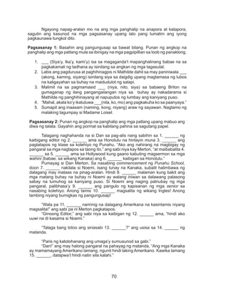 70
	 Ngayong napag-aralan mo na ang mga panghalip na anapora at katapora,
sagutin ang kasunod na mga pagsasanay upang lalo pang lumalim ang iyong
pagkaunawa tungkol dito.
Pagsasanay 1: Basahin ang pangungusap sa bawat bilang. Punan ng angkop na
panghalip ang mga patlang mula sa ibinigay na mga pagpipillian sa loob ng panaklong.
1.	 ___ (Siya’y, Ika’y, kami’y) isa sa magaganda’t mapanghalinang babae na sa
pagkakamali ng tadhana ay isinilang sa angkan ng mga tagasulat.
2.	 Labis ang pagdurusa at paghihinagpis ni Mathilde dahil sa may paniniwala ___
(akong, kaming, siyang) isinilang siya sa daigdig upang magtamasa ng lubos
na kaligayahan sa buhay na maidudulot ng salapi.
3.	 Malimit na sa pagmamasid ___ (niya, nito, siya) sa babaeng Briton na
gumaganap ng ilang pangangailangan niya sa buhay ay nakadarama si
Mathilde ng panghihinayang at napuputos ng lumbay ang kaniyang puso.
4.	 “Mahal, akala ko’y ikatutuwa ___(nila, ko, mo) ang pagkakuha ko sa paanyaya.”
5.	 Sumapit ang inaasam (naming, kong, niyang) araw ng sayawan. Nagtamo ng
malaking tagumpay si Madame Loisel.
Pagsasanay 2: Punan ng angkop na panghalip ang mga patlang upang mabuo ang
diwa ng talata. Gayahin ang pormat sa kabilang pahina sa sagutang papel.
	 Talagang naghahanda na si Dan sa pag-alis nang sabihin sa 1. ______ ng
kaibigang editor ng 2. ______ ama sa Honolulu na hintayin muna 3. ______ ang
pagtatapos ng klase sa kolehiyo ng Punahu. “Ako ang nahirang na magbigay ng
pangaral sa mga nagtapos sa taong ito,” ang sabi niya kay Merton, “at maibabalita 4.
______ sa 5. ______ ama sa Hollywood kung gaano kabuting magsermon sa mga
wahini (babae, sa wikang Kanaka) ang 6. ______ kaibigan sa Honolulu.”
	 Pumayag si Dan Merton. Sa nasabing commencement ng Punahu School,
doon 7. ______ nakilala si Noemi, isang tunay na Kanaka, subalit halimbawa ng
dalagang may mataas na pinag-aralan. Hindi 8. ______ malaman kung bakit ang
mga matang buhay na buhay ni Noemi ay walang iniwan sa dalawang palasong
sabay na tumuhog sa kaniyang puso. Si Noemi ang naging patnubay ng mga
pangaral, palibhasa’y 9. ______ ang pangulo ng kapisanan ng mga senior sa
nasabing kolehiyo. Anong tamis 10. ______ magsalita ng wikang Ingles! Anong
lambing niyang bumigkas ng pangungusap!
	 “Wala pa 11. ______ naririnig na dalagang Amerikana na kasintamis niyang
magsalita!” ang sabi pa ni Merton pagkatapos.
	 “Ginoong Editor,” ang sabi niya sa kaibigan ng 12. ______ ama, “hindi ako
uuwi na di kasama si Noemi.”
	 “Talaga bang totoo ang sinasabi 13. ______?” ang usisa sa 14. ______ ng
matanda.
	 “Paris ng katotohanang ang umaga’y sumusunod sa gabi.”
	 “Dan!” ang may halong pangaral na pahayag ng matanda, “Ang mga Kanaka
ay mamamayang Amerikano lamang, ngunit hindi laking Amerikano. Kawika lamang
15. ______, datapwa’t hindi natin sila kalahi.”
 