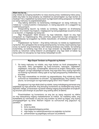 76
Alam mo ba na...
ang nobela ay bungang-isip/katha na nasa anyong prosa, kadalasang halos pang-
aklat ang haba na ang banghay ay inilalahad sa pamamagitan ng mga tauhan at
diyalogo? Ito’y naglalahad ng isang kawil ng mga kawili-wiling pangyayari na hinabi
sa isang mahusay na pagkakabalangkas.
	 Ang tatlong elemento na karaniwang matatagpuan sa isang mahusay na
nobela ay 1.) isang kuwento o kasaysayan, 2.) isang pag-aaral, at 3.) paggamit ng
malikhaing guniguni.
	 Pangunahing layunin ng nobela ay lumibang, bagaman sa di-tahasang
paraan, ito’y maaari ring magturo, magtaguyod ng isang pagbabago sa pamumuhay
o sa lipunan, o magbigay ng isang aral.
	 Mga Pangyayari- Dahil binubuo ng mga kabanata, dapat na ang mga
pangyayari ay magkakaugnay. May panimula, papaunlad na mga pangyayari na
magsasalaysay ng tunggalian ng nobela, kasukdulan, at kakalasan na patungo na
sa wakas.
	 Paglalarawan ng Tauhan – Ang lalong mahusay na nobela ay naglalarawan
ng tauhan. Ito’y ginagawa nila sa isang paraang buhay na buhay, kaya’t parang mga
tunay na tauhan ang kinakaharap natin habang binabasa ang nobela. Sa kanilang
bukambibig, sa kanilang mga kilos at sa mga sinasabi ng may-akda tungkol sa
kanila ay natutuhan nating kilalanin at pahalagahan ang mga lalaki at babae ng
isang katha na naiuugnay sa mga taong nakapaligid sa atin.
Mga Dapat Tandaan sa Pagsulat ng Nobela
1.	 Sa isang mahusay na nobela, ang mga tauhan ay hindi pinagagalaw ng
may-akda. Sila’y gumagalaw ng kusa–lumuluha, nalulugod, nagtataksil,
nagtatapat, nang-aapi, tumatangkilik- alinsunod sa angkin nilang lakas, mga
hangarin, at mga nakapaligid sa kanila. Ang mga kilos nila’y siyang mga kilos
na hinihingi ng katutubo nilang ugali at ng mga pangyayaring inilalarawan ng
kumatha.
2.	 Ang mga masasaklaw na simulain ng pagsasalaysay. Ang nobela ay dapat
sumunod sa masasaklaw na simulain ng pagsasalaysay. Ang nobela’y may
pauna, na tumutugon sa mga katanungang Sino? Ano? Kailan? Saan?
	 Sa pagsusuri ng mga akda tulad ng nobela, isang mahalagang pamaraan ang
paglalapat ng mga pananaw. Ang teoryang humanismo ay itinatanghal ang buhay,
dignidad, halaga, at karanasan ng bawat nilalang maging ang karapatan at tungkulin
ng sinuman para linangin at paunlarin ang sariling talino at talento.
	 Pinaniniwalaan ng humanismo na ang tao ay isang rasyonal na nilikha
na may kakayahang maging makatotohanan at mabuti. Sa madaling salita, ang
humanismo ay naniniwala na ang tao ang sukatan ng lahat ng bagay, ang siyang
pinanggagalingan ng lahat. Mainam tingnan sa sumusunod ang pagsusuri ng
panitikan:
a.	 pagkatao
b.	 tema ng akda
c.	 mga pagpapahalagang pantao
d.	 mga bagay na nakaiimpluwensiya sa pagkatao ng tauhan
e.	 pamamaraan ng pagbibigay solusyon sa problema
 