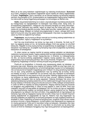 82
Mara at sa iba pang kabataan naghahangad ng mabuting kinabukasan. Sumunod
ay si Gani, maagang nag-asawa’t nagkaanak ngunit mabilis din silang nagkahiwalay
ni Evelyn. Pagkatapos, siya’y nanirahan na sa abroad kapiling ng kaniyang bagong
pamilya. Ang pangatlo si Em, pinakamatalino sa magkakapatid naging isang magaling
na manunulat sa isang lingguhang pahayagan na tumutuligsa sa Martial Law.
Ikatlo, ang pinakamalambing na si Jason, ang kakulangan niya bilang estudyande
ay matagumpay na napagtatakpan na katangian niya bilang anak. Isang araw, sa
di-inaasahang pagkakataon, natagpuan ang kaniyang bangkay sa isang basurahan,
hubo’t hubad, labimpito ang saksak, tagos sa baga ang iba tuhog pati puso. May
marka din ng itinaling alambre sa pulso, talop halos ang siko, tastas pati hita’t, tuhod,
basag pati bayag. Malagim at malupit ang pagkamatay ni Jason, salvage dahil kung
bakit at kung sino ang may gawa walang makapagsabi. Ang kaso ng pagkamatay ni
Jason ay hindi na nagkamit ng hustisya.
Pagkatapos, ang bunsong si Bingo namulat sa mundong walang katahimikan at
walang katiyakan, ngayo’y magtatapos na ng kolehiyo.
Iba’t iba ang kinahinatnan ng buhay ng mga anak ni Amanda. Sa loob ng 27
taon ng pagiging asawa at ina, sa kaniyang palagay hindi siya ganap na umunlad
bilang tao. Nagsilbi na lang siyang bantay sa paghahanap at pagkatagpo ni Julian ng
katuparan niya bilang tao, sa paglaki ng kaniyang mga anak at pagtuklas ng kanilang
kakayahan at kahalagahan.
Si Julian naman ay naging manhid at parang walang pakialam sa kakulangan
nadarama ng kaniyang asawa, naging walang kibot sa mga problemang kinakaharap
ng kanilang pamilya. Kaya minsan napag-isip-isip ni Amanda na makipaghiwalay
na dito, sa kauna-unahang pagkakataon nagawa niyang ipaalam kay Julian ang
pagkukulang niya sa kaniyang pamilya, lalo na kay Amanda. Pinigilan siya ni Julian at
nangakong magbabago at kaniya namang tinupad ang pangakong iyon.
Paulit-ulit na binabalikan ni Amanda ang masasayang alaala ng kabataan ng
kaniyang mga anak. Masarap ang maging ina habang maliliit pa ang mga anak mo,
habang wala pa silang sinasaktan sa ‘yo kundi kalingkingan ng paa mo na natatapakan
nila sa kasusunod at kapipilit magpakarga pero hintayin mo ang panahong kasintaas
mo na siya, ‘yong panahon ng pagkakaroon niya ng sariling isip at buhay, buhay
na hiwalay na sa’yo, at matitikman mo sa kamay niya ang mapapait na kamatayan
habang inihahanda mo ang kasal na hindi niya gusto. Habang nagpuputukan sa tapat
ng kongreso sa isang pagkakataong hindi pa siya umuuwi. Habang binabasa mo
ang balitang nasugatan siya sa isang sagupaan. Habang ibinibigay nila sa’yo ang
selyadong kabaong ng batang kailanma’y di mo malilimutan hinugot mula sa tiyan mo.
Ito ang nadama ni Amanda nang pumunta sila sa burol ni Willy, kaibigan at kasamahan
ni Jules sa NPA na napatay sa isang engkwentro. Naging mahirap para kay Amanda
na tanggapin ang pagkamatay ni Jason at ang pagsali ni Jules sa NPA, hindi niya
mapigilan ang sarili sa pag-aalala sa kalagayan nito na minsan pa nga ay nagdadala
ng mga kasamahang sugatan sa kanilang tahanan upang ipagamot sa ina. Maging
ang pagkasira ng relasyon nila Gani at Evelyn. Ang pagkakamali at mga kabiguan ng
kanyang mga anak ay nagagawa niyang isisi sa sarili, iniisip niya na marahil mayroon
siyang pagkakamali sa pagpapalaki sa mga ito. Natamo niya ang kaganapan ng
kanyang pagkatao sa pagtulong na kaniyang ginagawa sa mga sugatang kasama na
dinadala ni Jules. Pagtulong na bukal sa kanyang puso, tungkulin hindi naman iniatas
sa kanya ninuman o isang obligasyon, na kahit gaano man kapanganib ay nagawa pa
rin niyang gampanan.Tuloy pa rin ang laban tungo sa kalayaan, nakaalpas man tayo
sa pagmamalupit ng diktador, tuloy pa rin ang laban na sinumulan pa ng ating mga
ninuno at hindi ito matatapos hanggang may mga taong gahaman sa kapangyarihan.
 