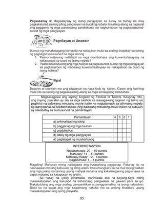 85
Pagsasanay 3: Magsalaysay ng isang pangyayari sa tunay na buhay na may
pagkakatulad sa mag piling pangyayari sa buod ng nobela. Isaalang-alang sa pagsulat
ang paggamit ng mga panandang pandiskurso na naghuhudyat ng pagkakasunod-
sunod ng mga pangyayari.
Pagnilayan at Unawain
Bumuo ng mahahalagang konsepto na natutuhan mula sa araling tinalakay sa tulong
ng pagsagot sa kasunod na mga tanong
1.	 Paano mabisang nailalapit sa mga mambabasa ang kuwento/salaysay na
nakapaloob sa buod ng isang nobela?
2.	 Paano nakatutulong ang mga hudyat sa pagsusunod-sunod ng mga pangyayari
sa pagkakaroon ng mabisang kuwento/salaysay na nakapaloob sa buod ng
isang nobela?
Ilipat
Basahin at unawain mo ang sitwasyon na nasa loob ng kahon. Gawin ang hinihingi
mula rito sa tulong ng pagsasaalang-alang sa mga konseptong natutuhan.
Magaling! Mahusay mong naisagawa ang inaasahang pagganap. Patunay ito na
naunawaan mo ang kabuuan ng ating aralin. Iminumungkahi ko na muli mong balikan
ang mga pokus na tanong upang matiyak na tama ang kakailanganing pag-unawa na
dapat matamo sa katapusan ng aralin.
Sa husay na iyong ipinamalas, naniniwala ako na kayang-kaya mong
maisakatuparan ang kasunod na inihandang pangwakas na gawain para sa iyo.
Makatutulong ang mga araling pampanitikan at panggramatika na iyong natutuhan.
Batid ko na sapat ang mga kaalamang nakuha mo sa araling tinalakay upang
maisakatuparan ang iyong proyekto.
Magsasagawa ang inyong lungsod ng Festival of Talents. Kaugnay nito,
ang inyong paaralan ay isa sa mga lalahok sa isasagawang tagisan ng talino sa
paglikha ng dalawang minutong movie trailer na nagtatampok sa alinmang nobela
ng isang bansa sa Mediterranean. Ang dalawang minutong movie trailer na bubuuin
ay nakabatay sa sumusunod na pamantayan:
Pamantayan 4 3 2 1
a) orihinalidad ng iskrip
b) pagganap ng mga tauhan
c) produksiyon
d) daloy ng mga pangyayari
e) paglalapat ng musika/tunog
INTERPRETASYON
Napakahusay: 20 – 15 puntos
Mahusay: 14 – 11 puntos
Mahusay-husay: 10 – 6 puntos
Nagsisimula: 1 – 1 puntos
 