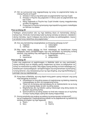 6
27.	Alin sa sumusunod ang nagpapahayag ng tunay na pagmamahal batay sa
mitong Psyche at Cupid?
a.	 Ginawa ni Venus ang lahat para sa pagmamahal niya kay Cupid.
b.	 Hinarap ni Psyche ang pagsubok ni Venus para sa pagmamahal niya
kay Cupid.
c.	 Nang nagkasala si Psyche kay Cupid binalak niyang magpakamatay
sa labis na pagsisisi.
d.	 Pinayuhan si Psyche ng kaniyang mga kapatid kung paano makaliligtas
sa halimaw na asawa.
Para sa bilang 28
“Kaibigan, pinarurusahan ako ng mga dakilang diyos at mamamatay akong
kahiya-hiya. Hindi ako mamamatay tulad ng ibang namatay sa labanan; natatakot
akong mamatay, ngunit maligaya ang taong namatay sa pakikipaglaban, kaysa
sa katulad kong nakahihiya ang pagkamatay.”
28.	Ano ang damdaming nangingibabaw sa binasang pahayag na ito?
a.	 nagsisisi			 c. nalulungkot		
b.	 nahihiya			 d. natatakot
29.	May taglay siyang alindog na hindi nababagay sa kasalukuyan niyang
kalagayan kaya’t ipinaghihinagpis niya ang karukhaan ng kaniyang lumang
tahanan. Ang salitang may salungguhit ay nangangahulugang ______.
a.	 kakinisan			 c. kagandahan
b.	 kayamanan			 d. pinag-aralan
Para sa bilang 30
Labis ang pagdurusa at paghihinagpis ni Mathilde dahil sa may paniniwala
siyang isinilang siya sa daigdig upang magtamasa ng lubos na kaligayahan sa
buhay na maidudulot ng salapi. May taglay siyang alindog na hindi nababagay sa
kasalukuyan niyang kalagayan. Ipinaghihinagpis niya ang karukhaan ng kaniyang
lumang tahanan, ang nakaaawang anyo ng mga dingding, ang mga kortinang sa
paningin niya ay napakapangit.
30.	Kung ikaw si Mathilde, ano ang dapat mong gawin upang matupad ang iyong
mga pangarap sa buhay?
a.	 Hihiwalayan ko ang aking asawa at maghahanap ng lalaking maaaring
makapagbigay sa akin ng masaganang buhay.
b.	 Titiisin ko na lamang ang kahirapang ito at makokontento na sa kung
ano ang kayang ibigay sa akin ng aking asawa.
c.	 Maghahanap ako ng trabaho upang matulungan ang aking asawa na
gumaan ang aming buhay.
d.	 Ipamumukha ko sa aking asawa na hindi ako masaya sa uri ng buhay
na kaya niyang ibigay upang lalo siyang magsumikap.
31.	Anong panghalip ang angkop sa patlang ng pangungusap na kasunod?______
isa sa magaganda’t mapanghalinang babae na sa pagkakamali ng tadhana ay
isinilang sa angkan ng mga tagasulat.
a.	 Siya’y				c. Ako’y
b.	 Ika’y				 d. Kami’y
 