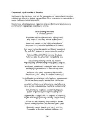 94
Pagsasanib ng Gramatika at Retorika
Iba’t iba ang damdamin ng mga tao. Sa pagpapahayag ng damdamin nagiging
makulay ang alinmang akdang pampanitikan. Kaya mahalagang malaman kung
paano mabisang maipahahayag ito.
	
Basahin ang tula at pagtuunan ng pansin ang damdaming nangingibabaw sa
pamamagitan ng pagsagot sa gabay na tanong.
Republikang Basahan
ni Teodoro Agoncillo
Republika baga itong busabos ka ng dayuhan?
Ang tingin sa tanikala’y busilak ng kalayaan?
Kasarinlan baga itong ang bibig mo’y nakasusi?
Ang mata mong nakadilat ay bulag na di mawari,
Ang buhay mo’y walang patid na hibla ng pagtataksil
Sa sarili, lipi’t angkan, sa bayan mong dumarating!
Kalayaan! Republika! Ang bayani’y dinudusta
Kalayaan pala itong mamatay nang abang-aba!
Kasarinlan pala itong ni hindi mo masarili
Ang dangal ng tahanan mong ibo’t pugad ng pagkasi.
Malaya ka, bakit hindi? Sa bitaya’n ikaw’y manhik,
At magbigting mahinahon sa sarili na ring lubid!
Kalayaan – ito pala’y mayron na ring tinutubo
Sa puhunang dila’t laway, at hindi sa luha’t dugo!
Humimbing kang mapayapa, mabuhay kang nangangarap,
Sa ganyan lang mauulol ang sarili sa magdamag.
Lumakad ka, hilain mo ang kadenang may kalansing,
Na sa taynga ng busabos ay musikang naglalambing!
Limutin mo ang nagdaan, ang sarili ay taglayin,
Subalit ang iniisip ay huwag mong bibigkasin!
Magsanay ka sa pagpukpok, sa pagpala at paghukay,
Pagkat ikaw ang gagawa ng kabaong kung mamatay
Purihin mo ang bayaning may dalisay na adhika,
Ngunit huwag paparisan ang kanilang gawi’t gawa
Republika na nga itong ang sa inyo’y hindi iyo,
Timawa ka at dayuhan sa lupain at bayan mo!
 