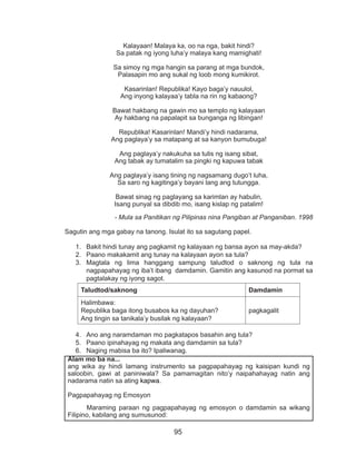95
Kalayaan! Malaya ka, oo na nga, bakit hindi?
Sa patak ng iyong luha’y malaya kang mamighati!
Sa simoy ng mga hangin sa parang at mga bundok,
Palasapin mo ang sukal ng loob mong kumikirot.
Kasarinlan! Republika! Kayo baga’y nauulol,
Ang inyong kalayaa’y tabla na rin ng kabaong?
Bawat hakbang na gawin mo sa templo ng kalayaan
Ay hakbang na papalapit sa bunganga ng libingan!
Republika! Kasarinlan! Mandi’y hindi nadarama,
Ang paglaya’y sa matapang at sa kanyon bumubuga!
Ang paglaya’y nakukuha sa tulis ng isang sibat,
Ang tabak ay tumatalim sa pingki ng kapuwa tabak
Ang paglaya’y isang tining ng nagsamang dugo’t luha,
Sa saro ng kagitinga’y bayani lang ang tutungga.
Bawat sinag ng paglayang sa karimlan ay habulin,
Isang punyal sa dibdib mo, isang kislap ng patalim!
- Mula sa Panitikan ng Pilipinas nina Pangiban at Panganiban. 1998
Sagutin ang mga gabay na tanong. Isulat ito sa sagutang papel.
1.	 Bakit hindi tunay ang pagkamit ng kalayaan ng bansa ayon sa may-akda?
2.	 Paano makakamit ang tunay na kalayaan ayon sa tula?
3.	 Magtala ng lima hanggang sampung taludtod o saknong ng tula na
nagpapahayag ng iba’t ibang damdamin. Gamitin ang kasunod na pormat sa
pagtalakay ng iyong sagot.
Taludtod/saknong Damdamin
Halimbawa:
Republika baga itong busabos ka ng dayuhan?
Ang tingin sa tanikala’y busilak ng kalayaan?
pagkagalit
4.	 Ano ang naramdaman mo pagkatapos basahin ang tula?
5.	 Paano ipinahayag ng makata ang damdamin sa tula?
6.	 Naging mabisa ba ito? Ipaliwanag.
Alam mo ba na...
ang wika ay hindi lamang instrumento sa pagpapahayag ng kaisipan kundi ng
saloobin, gawi at paniniwala? Sa pamamagitan nito’y naipahahayag natin ang
nadarama natin sa ating kapwa.
Pagpapahayag ng Emosyon
	 Maraming paraan ng pagpapahayag ng emosyon o damdamin sa wikang
Filipino, kabilang ang sumusunod:
 
