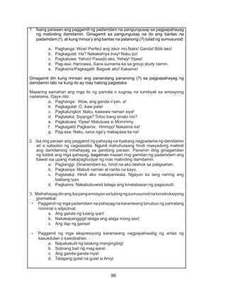 96
1.	 Isang paraaan ang paggamit ng padamdam na pangungusap sa pagpapahayag
ng matinding damdamin. Ginagamit sa pangungusap na ito ang bantas na
padamdam (!), at kung minsa’y ang bantas na patanong (?) tulad ng sumusunod:
a.	 Paghanga: Wow! Perfect ang iskor mo.Naks! Ganda! Bilib ako!
b.	 Pagkagulat: Ha? Nakakahiya.Inay! Naku po!
c.	 Pagkatuwa: Yahoo! Pasado ako, Yehey! Yipee!
d.	 Pag-asa: Harinawa, Sana sumama ka sa group study namin.
e.	 Pagkainis/Pagkagalit: Bagsak ako! Kakainis!
Ginagamit din kung minsan ang panandang pananong (?) sa pagpapahayag ng
damdamin lalo na kung ito ay may halong pagtataka.
Maaaring samahan ang mga ito ng parirala o sugnay na tumitiyak sa emosyong
nadarama. Gaya nito:
a.	 Paghanga: Wow, ang ganda n’yan, a!
b.	 Pagkagulat: O, ikaw pala!
c.	 Pagkalungkot: Naku, kawawa naman siya!
d.	 Pagtataka: Siyanga? Totoo bang sinabi mo?
e.	 Pagkatuwa: Yipee! Matutuwa si Mommmy.
f.	 Pagkagalit/ Pagkainis: Hmmpp! Nakaiinis ka!
g.	 Pag-asa: Naku, sana nga’y makapasa ka na!
2. Isa ring paraan ang paggamit ng pahayag na tiyakang nagpadama ng damdamin
at/ o saloobin ng nagsasalita. Ngunit mahuhulaang hindi masyadong matindi
ang damdaming inihahayag sa ganitong paraan. Pansinin ding ginagamitan
ng tuldok ang mga pahayag, bagaman maaari ring gamitan ng padamdam ang
bawat isa upang makapaghudyat ng mas matinding damdamin.
a.	 Pagtanggi: Dinaramdam ko, hindi na ako lalahok sa paligsahan.
b.	 Pagkasiya: Mabuti naman at narito na kayo.
c.	 Pagtataka: Hindi ako makapaniwala. Ngayon ko lang narinig ang
balitang iyan.
d.	 Pagkainis: Nakabubuwisit talaga ang kinalabasan ng pagsusulit.
3. Maihahayagdinangibapangemosyonsatulongngsumusunodnakonstruksiyong
gramatikal:
•	 Paggamit ng mga padamdam na pahayag na karaniwang binubuo ng pariralang
nominal o adjectival.
a.	 Ang ganda ng tulang iyan!
b.	 Nakakapanggigil talaga ang alaga mong aso!			
c.	 Ang ilap ng gansa!				
•	 Paggamit ng mga ekspresiyong karaniwang nagpapahiwatig ng antas ng
kasukdulan o kasobrahan.
a.	 Napakakulit ng lalaking mangingibig!	
b.	 Sobrang bait ng mag-aaral.			
c.	 Ang ganda-ganda niya!
d.	 Talagang gulat na gulat si Arvyl.
 