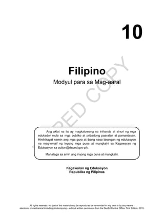 D
EPED
C
O
PY
Filipino
Modyul para sa Mag-aaral
Kagawaran ng Edukasyon
Republika ng Pilipinas
Ang aklat na ito ay magkatuwang na inihanda at sinuri ng mga
edukador mula sa mga publiko at pribadong paaralan at pamantasan.
Hinihikayat namin ang mga guro at ibang nasa larangan ng edukasyon
na mag-email ng inyong mga puna at mungkahi sa Kagawaran ng
Edukasyon sa action@deped.gov.ph.
Mahalaga sa amin ang inyong mga puna at mungkahi.
ng kagamitan sa pagtuturong ito ay magkatuwang na inihanda at
sinuri ng mga edukador mula sa mga publiko at pribadong paaralan,
kolehiyo, at / o unibersidad. Hinihikayat namin ang mga guro at ibang
nasa larangan ng edukasyon na mag-email ng kanilang puna at
mungkahi sa Kagawaran ng Edukasyon sa action@deped.gov.ph.
Mahalaga sa amin ang inyong mga puna at mungkahi.
10
All rights reserved. No part of this material may be reproduced or transmitted in any form or by any means -
electronic or mechanical including photocopying – without written permission from the DepEd Central Office. First Edition, 2015.
 