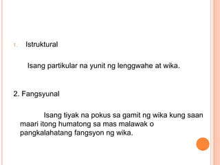 1. Istruktural
Isang partikular na yunit ng lenggwahe at wika.
2. Fangsyunal
Isang tiyak na pokus sa gamit ng wika kung saan
maari itong humatong sa mas malawak o
pangkalahatang fangsyon ng wika.
 