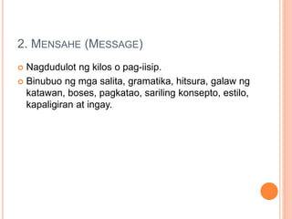 2. MENSAHE (MESSAGE)
 Nagdudulot ng kilos o pag-iisip.
 Binubuo ng mga salita, gramatika, hitsura, galaw ng
katawan, boses, pagkatao, sariling konsepto, estilo,
kapaligiran at ingay.
 