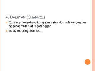 4. DALUYAN (CHANNEL)
 Rota ng mensahe o kung saan siya dumadaloy pagitan
ng pinagmulan at tagatanggap.
 Ito ay maaring iba’t iba.
 