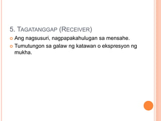 5. TAGATANGGAP (RECEIVER)
 Ang nagsusuri, nagpapakahulugan sa mensahe.
 Tumutungon sa galaw ng katawan o ekspresyon ng
mukha.
 