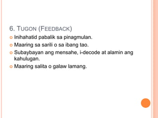 6. TUGON (FEEDBACK)
 Inihahatid pabalik sa pinagmulan.
 Maaring sa sarili o sa ibang tao.
 Subaybayan ang mensahe, i-decode at alamin ang
kahulugan.
 Maaring salita o galaw lamang.
 
