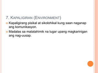 7. KAPALIGIRAN (ENVIRONMENT)
 Kapaligirang pisikal at sikolohikal kung saan naganap
ang komunikasyon.
 Madalas sa matatahimik na lugar upang magkarinigan
ang nag-uusap.
 
