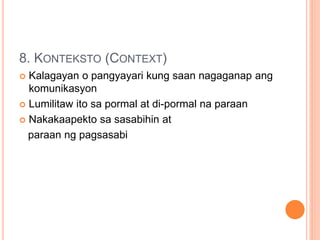 8. KONTEKSTO (CONTEXT)
 Kalagayan o pangyayari kung saan nagaganap ang
komunikasyon
 Lumilitaw ito sa pormal at di-pormal na paraan
 Nakakaapekto sa sasabihin at
paraan ng pagsasabi
 