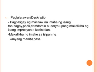 1. Paglalarawan/Deskriptib
- Pagbibigay ng malinaw na imahe ng isang
tao,bagay,pook,damdamin o teorya upang makalikha ng
isang impresyon o kakintalan.
-Makalikha ng imahe sa isipan ng
kanyang mambabasa.
 