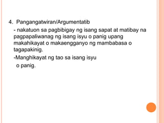 4. Pangangatwiran/Argumentatib
- nakatuon sa pagbibigay ng isang sapat at matibay na
pagpapaliwanag ng isang isyu o panig upang
makahikayat o makaengganyo ng mambabasa o
tagapakinig.
-Manghikayat ng tao sa isang isyu
o panig.
 