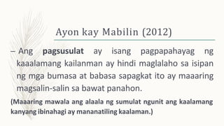 Ayon kay Mabilin (2012)
– Ang pagsusulat ay isang pagpapahayag ng
kaaalamang kailanman ay hindi maglalaho sa isipan
ng mga bumasa at babasa sapagkat ito ay maaaring
magsalin-salin sa bawat panahon.
(Maaaring mawala ang alaala ng sumulat ngunit ang kaalamang
kanyang ibinahagi ay mananatiling kaalaman.)
 