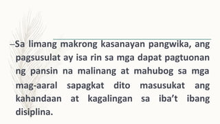 –Sa limang makrong kasanayan pangwika, ang
pagsusulat ay isa rin sa mga dapat pagtuonan
ng pansin na malinang at mahubog sa mga
mag-aaral sapagkat dito masusukat ang
kahandaan at kagalingan sa iba’t ibang
disiplina.
 