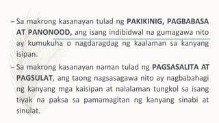 – Sa makrong kasanayan tulad ng PAKIKINIG, PAGBABASA
AT PANONOOD, ang isang indibidwal na gumagawa nito
ay kumukuha o nagdaragdag ng kaalaman sa kanyang
isipan.
– Sa makrong kasanayan naman tulad ng PAGSASALITA AT
PAGSULAT, ang taong nagsasagawa nito ay nagbabahagi
ng kanyang mga kaisipan at nalalaman tungkol sa isang
tiyak na paksa sa pamamagitan ng kanyang sinabi at
sinulat.
 
