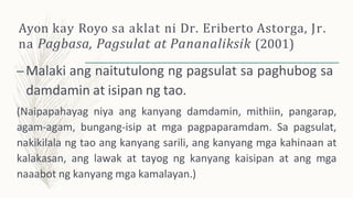 Ayon kay Royo sa aklat ni Dr. Eriberto Astorga, Jr.
na Pagbasa, Pagsulat at Pananaliksik (2001)
–Malaki ang naitutulong ng pagsulat sa paghubog sa
damdamin at isipan ng tao.
(Naipapahayag niya ang kanyang damdamin, mithiin, pangarap,
agam-agam, bungang-isip at mga pagpaparamdam. Sa pagsulat,
nakikilala ng tao ang kanyang sarili, ang kanyang mga kahinaan at
kalakasan, ang lawak at tayog ng kanyang kaisipan at ang mga
naaabot ng kanyang mga kamalayan.)
 
