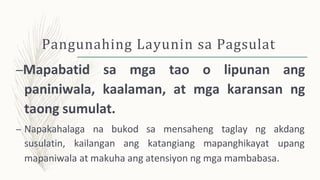 Pangunahing Layunin sa Pagsulat
–Mapabatid sa mga tao o lipunan ang
paniniwala, kaalaman, at mga karansan ng
taong sumulat.
– Napakahalaga na bukod sa mensaheng taglay ng
susulatin, kailangan ang katangiang mapanghikayat
akdang
upang
mapaniwala at makuha ang atensiyon ng mga mambabasa.
 