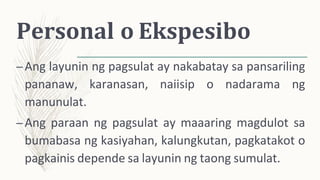 Personal o Ekspesibo
–Ang layunin ng pagsulat ay nakabatay sa pansariling
pananaw, karanasan, naiisip o nadarama ng
manunulat.
–Ang paraan ng pagsulat ay maaaring magdulot sa
bumabasa ng kasiyahan, kalungkutan, pagkatakot o
pagkainis depende sa layunin ng taong sumulat.
 