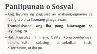 Panlipunan o Sosyal
–Ang layunin ng pagsulat ay makipag-ugnayan sa
ibang tao o sa lipunang ginagalawan.
–Transaksiyonal ang iba pang katawagan sa
layuning ito.
–Hal. Pagsulat ng liham, balita, korespondensiya,
pananaliksik, sulating panteknikal, tesis,
disertasyon, at iba pa.
 