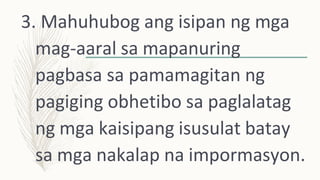 3. Mahuhubog ang isipan ng mga
mag-aaral sa mapanuring
pagbasa sa pamamagitan ng
pagiging obhetibo sa paglalatag
ng mga kaisipang isusulat batay
sa mga nakalap na impormasyon.
 