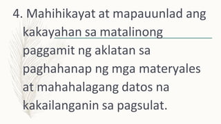4. Mahihikayat at mapauunlad ang
kakayahan sa matalinong
paggamit ng aklatan sa
paghahanap ng mga materyales
at mahahalagang datos na
kakailanganin sa pagsulat.
 
