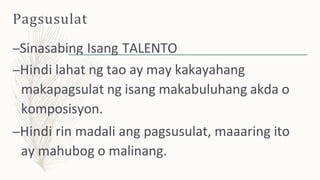 Pagsusulat
–Sinasabing Isang TALENTO
–Hindi lahat ng tao ay may kakayahang
makapagsulat ng isang makabuluhang akda o
komposisyon.
–Hindi rin madali ang pagsusulat, maaaring ito
ay mahubog o malinang.
 