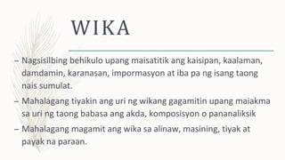 WIKA
– Nagsisilbing behikulo upang maisatitik ang kaisipan, kaalaman,
damdamin, karanasan, impormasyon at iba pa ng isang taong
nais sumulat.
– Mahalagang tiyakin ang uri ng wikang gagamitin upang maiakma
sa uri ng taong babasa ang akda, komposisyon o pananaliksik
– Mahalagang magamit ang wika sa alinaw, masining, tiyak at
payak na paraan.
 