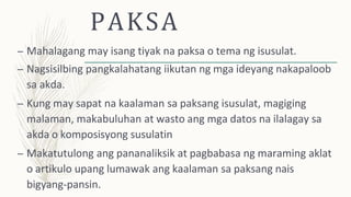 PAKSA
– Mahalagang may isang tiyak na paksa o tema ng isusulat.
– Nagsisilbing pangkalahatang iikutan ng mga ideyang nakapaloob
sa akda.
– Kung may sapat na kaalaman sa paksang isusulat, magiging
malaman, makabuluhan at wasto ang mga datos na ilalagay sa
akda o komposisyong susulatin
– Makatutulong ang pananaliksik at pagbabasa ng maraming aklat
o artikulo upang lumawak ang kaalaman sa paksang nais
bigyang-pansin.
 