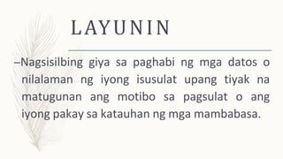 LAYUNIN
–Nagsisilbing giya sa paghabi ng mga datos o
nilalaman ng iyong isusulat upang tiyak na
matugunan ang motibo sa pagsulat o ang
iyong pakay sa katauhan ng mga mambabasa.
 