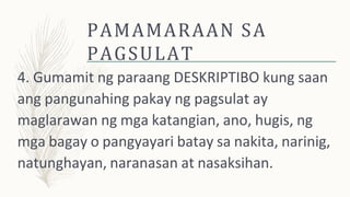 PAMAMARAAN SA
PAGSULAT
4. Gumamit ng paraang DESKRIPTIBO kung saan
ang pangunahing pakay ng pagsulat ay
maglarawan ng mga katangian, ano, hugis, ng
mga bagay o pangyayari batay sa nakita, narinig,
natunghayan, naranasan at nasaksihan.
 